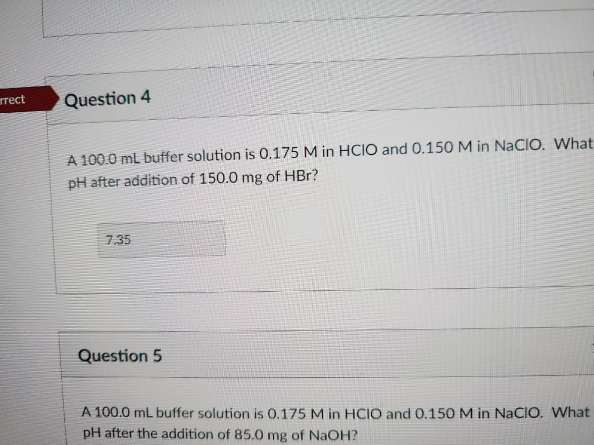 rrect
Question 4
A 100.0 mL buffer solution is 0.175 M in HCIO and 0.150 M in NaCIO. What
pH after addition of 150.0 mg of HBr?
7.35
Question 5
A 100.0 mL buffer solution is 0.175 M in HCIO and 0.150 M in NaCIO. What
pH after the addition of 85.0 mg of NaOH?