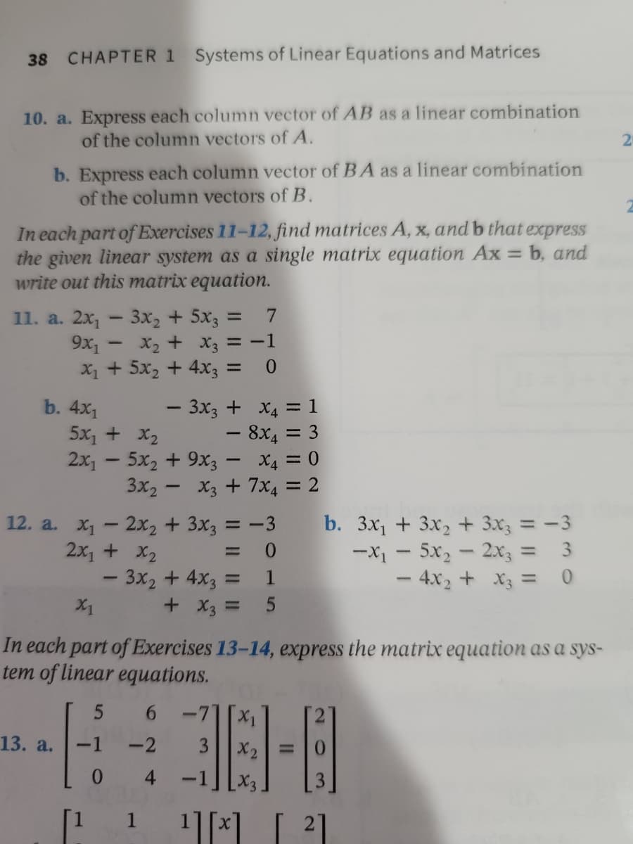 38 CHAPTER 1 Systems of Linear Equations and Matrices
10. a. Express each column vector of AB as a linear combination
of the column vectors of A.
2
b. Express each column vector of BA as a linear combination
of the column vectors of B.
In each part of Exercises 11-12, find matrices A, x, and b that express
the given linear system as a single matrix equation Ax = b, and
write out this matrix equation.
11. a. 2x₁ - 3x₂ + 5x3 =
7
9x₁ - x₂ + x3 = -1
x₁ + 5x₂ + 4x3 =
0
- 3x3 +
x4 = 1
5x₁ + x₂
−
8x = 3
2x₁5x2 + 9x3 - X4 = 0
3x₂x3 + 7x4 = 2
12. a. x₁ - 2x₂ + 3x3 = -3
2x₁ + x₂
b. 3x₁ + 3x₂ + 3x3 = -3
-X₁ - 5x₂ - 2x3 =
0
- 3x₂ + 4x3 =
- 4x₂ + x3 =
0
X1
+ x3 =
In each part of Exercises 13-14, express the matrix equation as a sys-
tem of linear equations.
5 6
13. a.
H
-2
38-8
4
¹][x] [²]
b. 4x1
-1
0
1