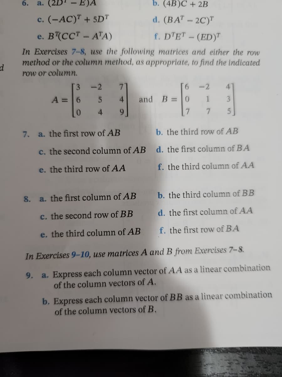 6. a.
- E)A
b. (4B)C + 2B
c. (-AC)T + 5DT
d. (BAT - 2C)T
e. BT(CCT-ATA)
f. DTET - (ED)
In Exercises 7-8, use the following matrices and either the row
method or the column method, as appropriate, to find the indicated
row or column.
d
[3
-2
7
6
-2
4
A = 6
5
4
and B =
0
1
3
0
4
9
7
7
5
7.
a. the first row of AB
b. the third row of AB
c. the second column of AB d. the first column of BA
e. the third row of AA
f. the third column of AA
a. the first column of AB
b. the third column of BB
c. the second row of BB
d. the first column of AA
e. the third column of AB
f. the first row of BA
In Exercises 9-10, use matrices A and B from Exercises 7-8.
9. a. Express each column vector of AA as a linear combination
of the column vectors of A.
b. Express each column vector of BB as a linear combination
of the column vectors of B.
8.