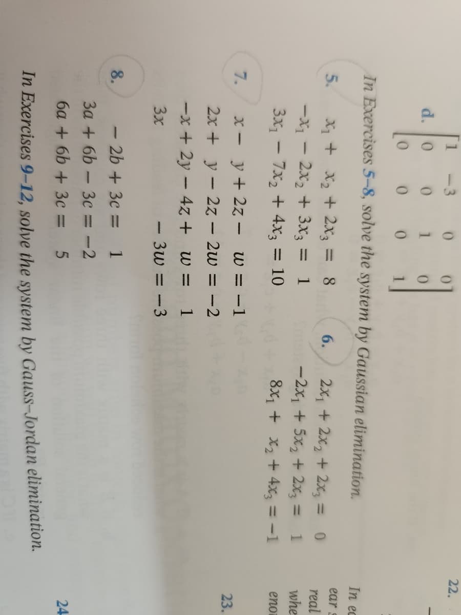 d. 0
1
0
0
In Exercises 5-8, solve the system by Gaussian elimination.
5.
x₁ + x₂ + 2x3 = 8
-X₁ - 2x₂ + 3x3 = 1
3x₁ - 7x₂ + 4x3 = 10
6. 2x₁ + 2x₂ + 2x3 =
1902-2x₁ + 5x2 + 2x3
=
8x₁ + x₂ + 4x3 = -1
x =
y + 2z - w = -1
2x +
y2z -
2w = -2
-x + 2y - 4z + w = 1
3x
- 3w = -3
- 2b + 3c = 1
3a +6b- 3c = -2
6a+ 6b+ 3c = 5
In Exercises 9-12, solve the system by Gauss-Jordan elimination.
7.
8.
22.
In ec
ear s
real
whe
eno
23.
24