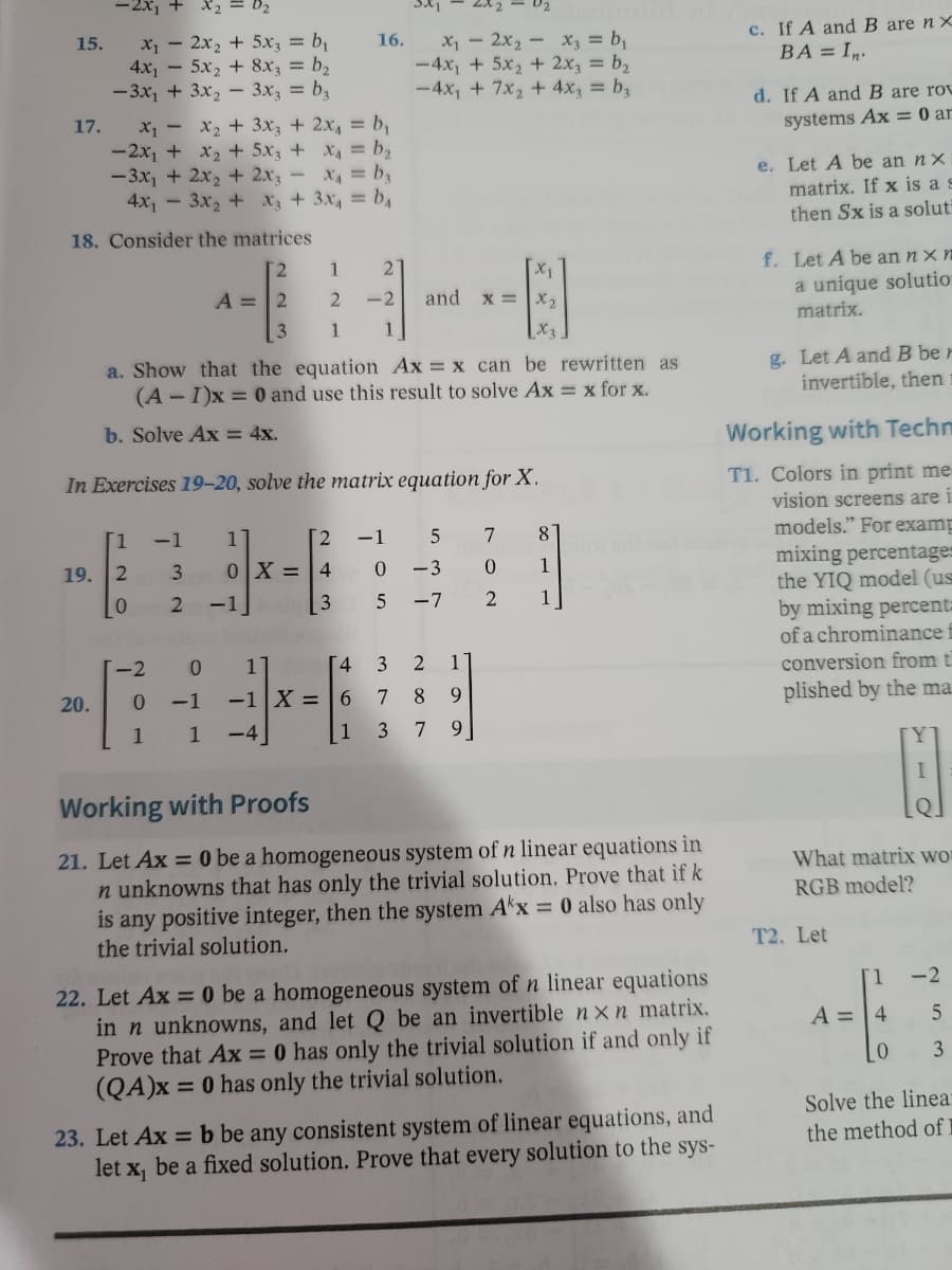 -2x₁ + x₂ = 0₂
16.
x₁2x₂ + 5x3 = b₁
4x₁5x₂ + 8x3 = b₂
x₁2x₂x3 = b₁
-4x₁ + 5x₂ + 2x3 = b₂
-4x₁ + 7x₂ + 4x3 = b3
-3x₂ + 3x₂
3x3 = bz
x₁ - x₂ + 3x3 + 2x₁ = b₁
x₁ = b₂
-2x₁ + x₂ + 5x3 +
-3x₁ + 2x₂ + 2x3 = x₁ = b₂
4x₁3x₂ + x3 + 3x₁ = b₁
18. Consider the matrices
[2
1
2
X₁
A = 2
2
-2
and x = x₂
3
1 1
X₂
a. Show that the equation Ax= x can be rewritten as
(A-I)x= 0 and use this result to solve Ax = x for x.
b. Solve Ax = 4x.
In Exercises 19-20, solve the matrix equation for X.
[1 -1 1
[2 -1
5
7
8
19. 2
0
-3
0
1
0
5 -7
2
1
-2
15.
17.
32
0X = 4
243
-1
0 1
4 3
2 1
20.
0 -1
-1 X = 6
7
8
9
1 1
-4
1 3 79
Working with Proofs
21. Let Ax = 0 be a homogeneous system of n linear equations in
n unknowns that has only the trivial solution. Prove that if k
is any positive integer, then the system Akx = 0 also has only
the trivial solution.
22. Let Ax = 0 be a homogeneous system of n linear equations
in n unknowns, and let Q be an invertible nxn matrix.
Prove that Ax = 0 has only the trivial solution if and only if
(QA)x= 0 has only the trivial solution.
23. Let Ax = b be any consistent system of linear equations, and
let x₁ be a fixed solution. Prove that every solution to the sys-
c. If A and B are nx
BA=In.
d. If A and B are rov
systems Ax = 0 ar
e. Let A be an nx
matrix. If x is a s
then Sx is a soluti
f. Let A be an nx n
a unique solution
matrix.
g. Let A and B ber
invertible, then
Working with Techn
T1. Colors in print me
vision screens are i
models." For examp
mixing percentages
the YIQ model (us
by mixing percenta
of a chrominance f
conversion from t
plished by the ma
Y
1
QI
What matrix wor
RGB model?
[1 -2
A = 4
5
0
3
Solve the linea:
the method of l
T2. Let