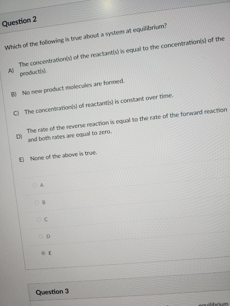 Question 2
Which of the following is true about a system at equilibrium?
A)
The concentration(s) of the reactant(s) is equal to the concentration(s) of the
product(s).
B) No new product molecules are formed.
C) The concentration(s) of reactant(s) is constant over time.
D)
The rate of the reverse reaction is equal to the rate of the forward reaction
and both rates are equal to zero.
E) None of the above is true.
A
B
C
D
E
Question 3
equilibrium