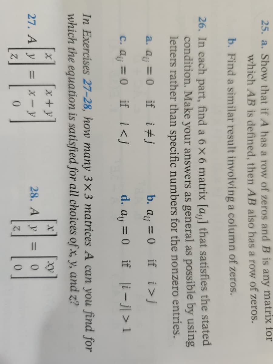25. a. Show that if A has a row of zeros and B is any matrix for
which AB is defined, then AB also has a row of zeros.
b. Find a similar result involving a column of zeros.
26. In each part, find a 6 x 6 matrix [a] that satisfies the stated
condition. Make your answers as general as possible by using
letters rather than specific numbers for the nonzero entries.
b. a₁ = 0 if i>j
dij
a. a = 0 if ij
c. a¡j = 0
if i<j
d. a₁ = 0
Aij
if |i-j> 1
In Exercises 27-28, how many 3x3 matrices A can you find for
which the equation is satisfied for all choices of x, y, and z?
[x+y
ху
27. Ay
28. Ay
x-y
1-6
=
0
N