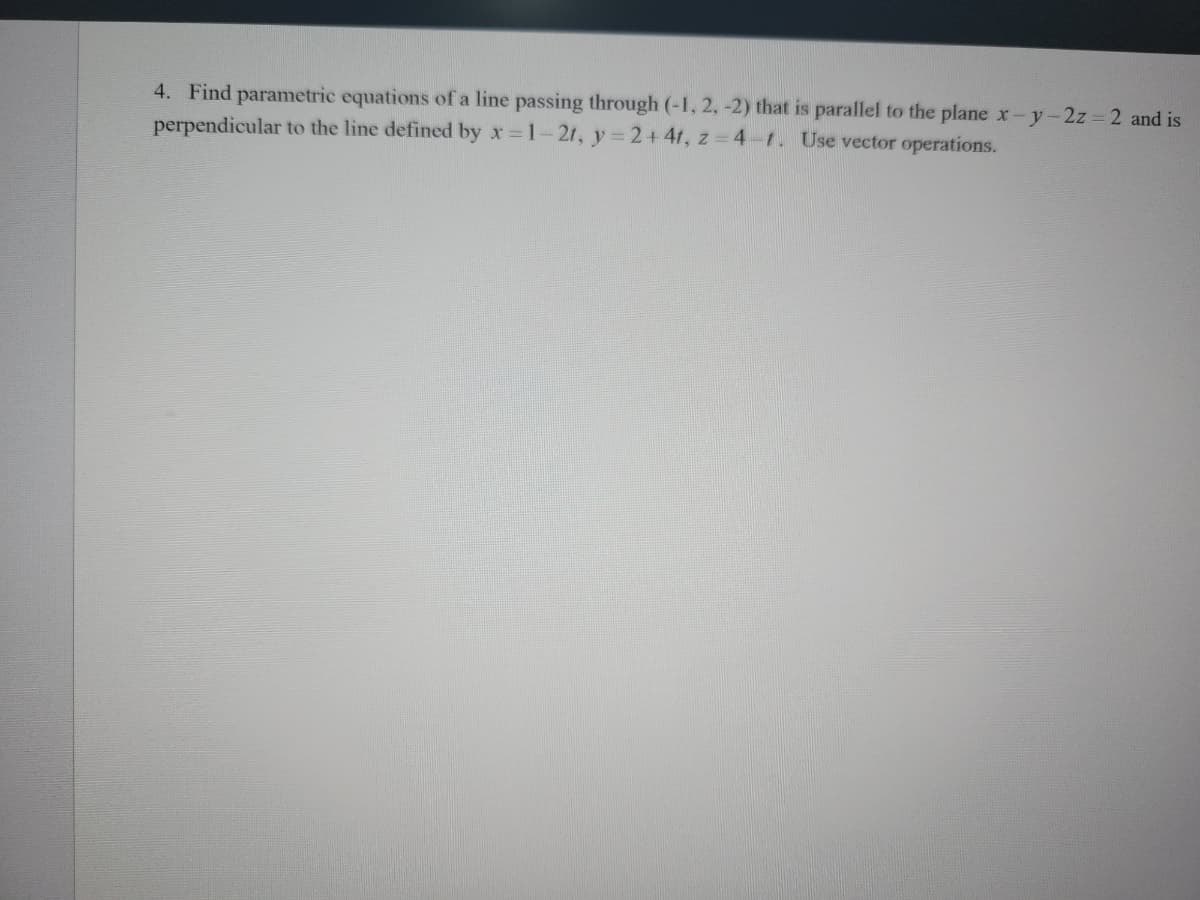 4. Find parametric equations of a line passing through (-1, 2, -2) that is parallel to the plane x-y-2z = 2 and is
perpendicular to the line defined by x=1-2t, y=2+4t, z=4-1. Use vector operations.