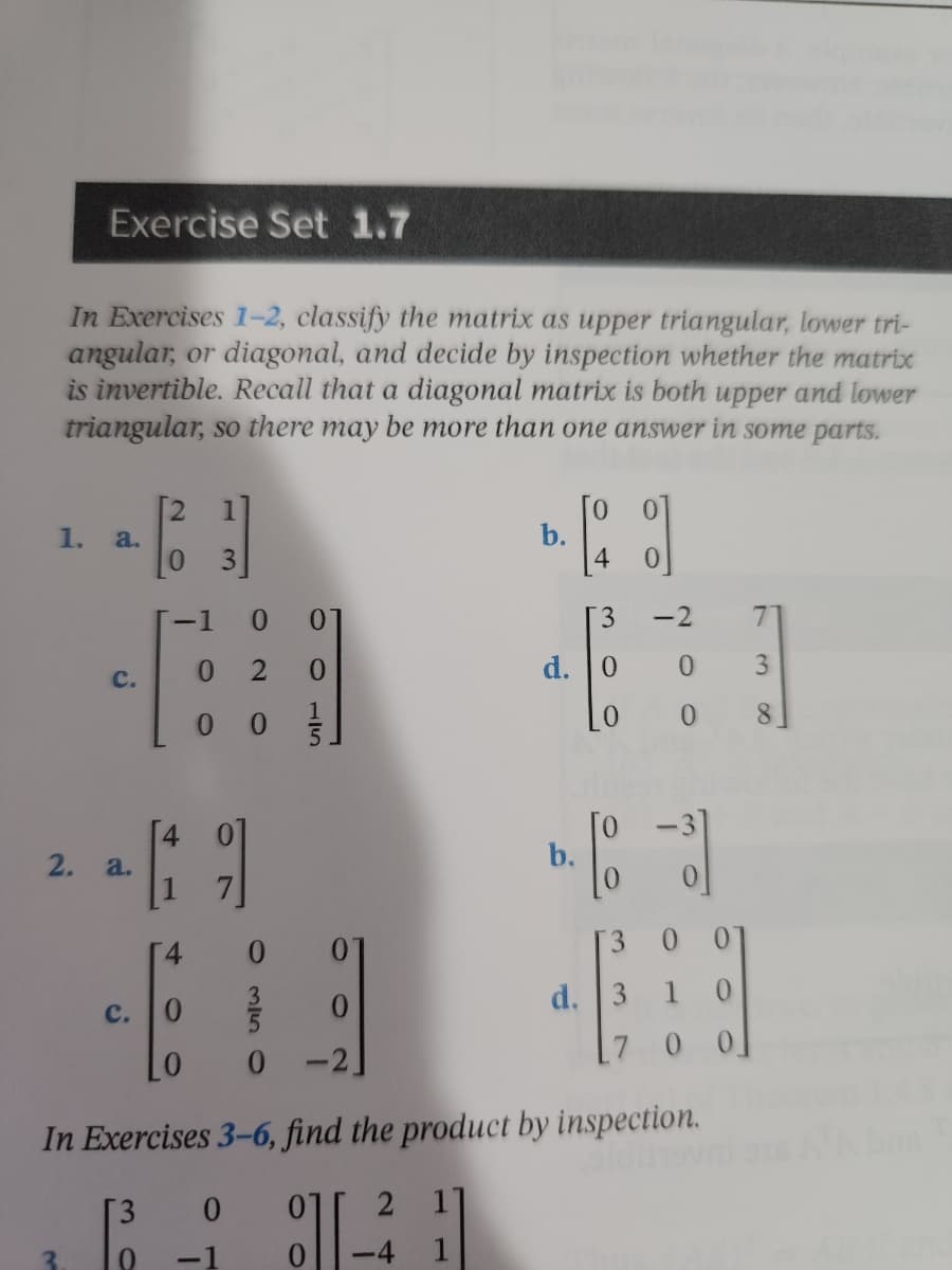 Exercise Set 1.7
In Exercises 1-2, classify the matrix as upper triangular, lower tri-
angular, or diagonal, and decide by inspection whether the matrix
invertible. Recall that a diagonal matrix is both upper and lower
triangular, so there may be more than one answer in some parts.
1.
- [2₂3]
b.
d
0
3
7
d. 0
31
3
0
8
a.
C.
2. a.
-1 0 0
2 0
0
C.
O
115
-2
0
[19]
b.
4
0
3
d. 3 1 0
LO
0
-2.
[7
0 0]
In Exercises 3-6, find the product by inspection.
olding
3 0
2 1
8][-
3
0
-4
1
1
0