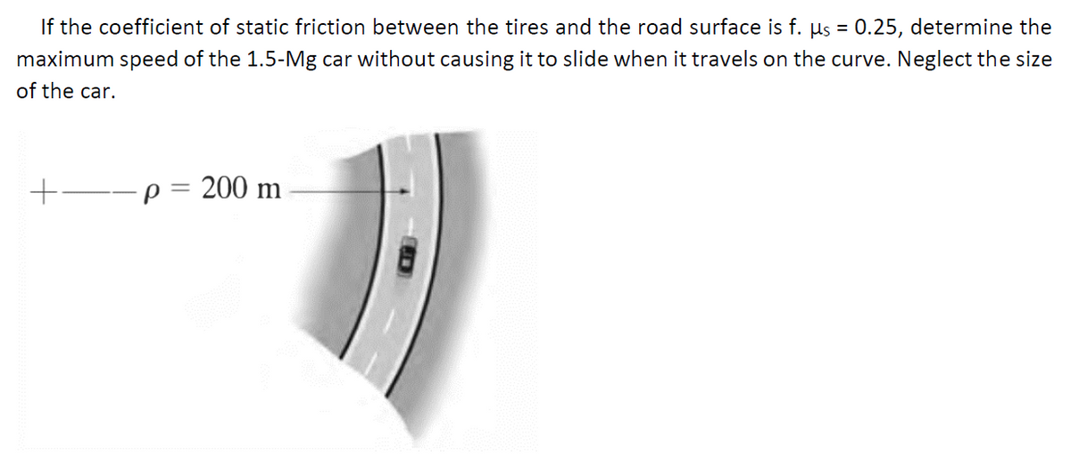 If the coefficient of static friction between the tires and the road surface is f. µs = 0.25, determine the
maximum speed of the 1.5-Mg car without causing it to slide when it travels on the curve. Neglect the size
of the car.
+--p = 200 m
