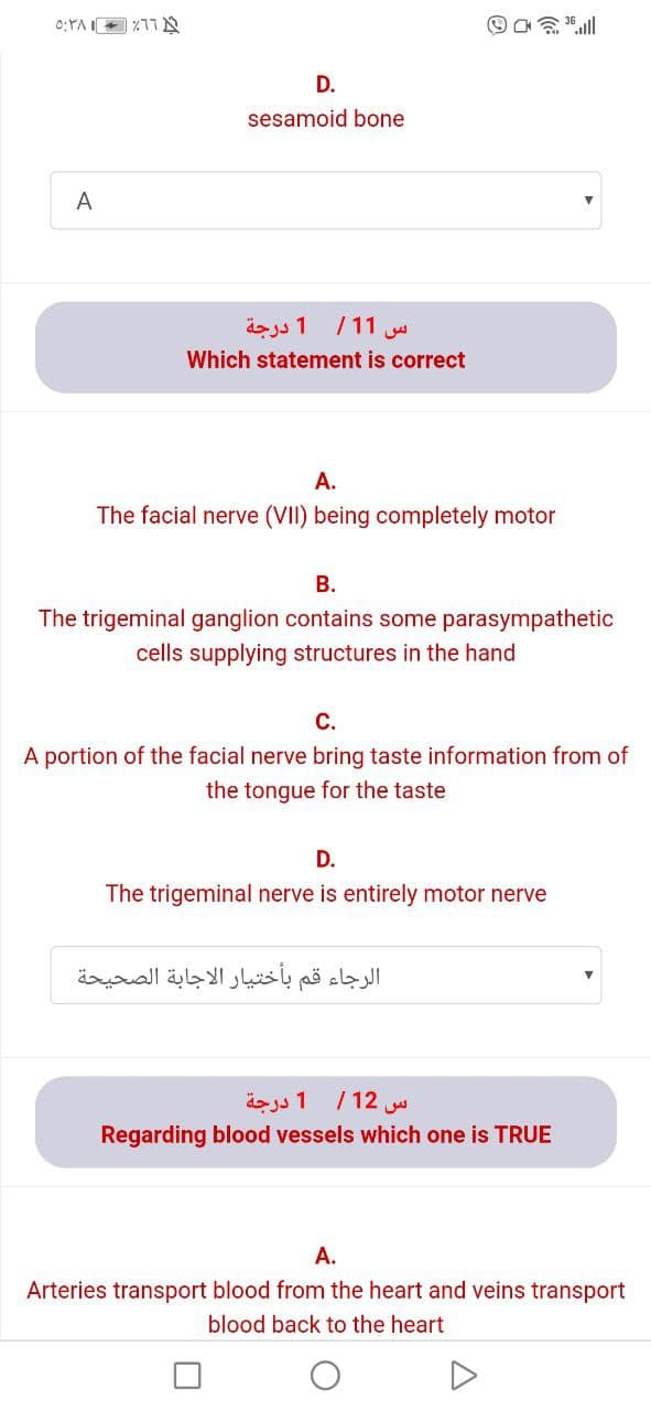 D.
sesamoid bone
A
1 درجة
/11
Which statement is correct
A.
The facial nerve (VII) being completely motor
В.
The trigeminal ganglion contains some parasympathetic
cells supplying structures in the hand
С.
A portion of the facial nerve bring taste information from of
the tongue for the taste
D.
The trigeminal nerve is entirely motor nerve
الرجاء قم بأختيار الاجابة الصحيحة
س 12/ 1 درجة
Regarding blood vessels which one is TRUE
A.
Arteries transport blood from the heart and veins transport
blood back to the heart

