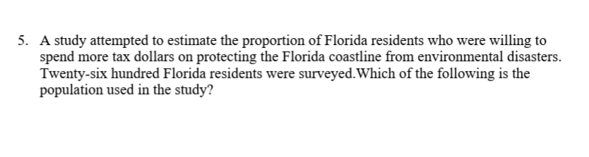 5. A study attempted to estimate the proportion of Florida residents who were willing to
spend more tax dollars on protecting the Florida coastline from environmental disasters.
Twenty-six hundred Florida residents were surveyed.Which of the following is the
population used in the study?
