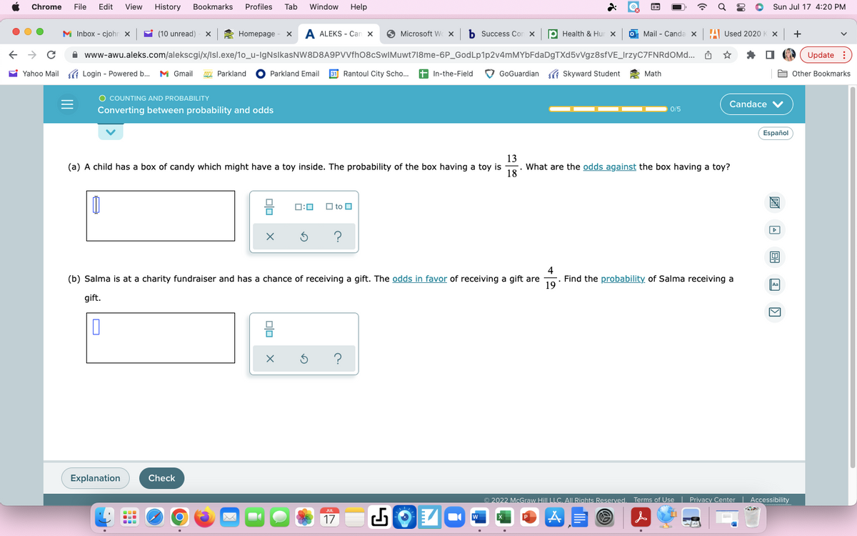 Chrome File Edit View History Bookmarks
← → C
M Inbox - cjohn X
Yahoo Mail SK Login - Powered b...
Login
(10 unread) - X
Ú
O COUNTING AND PROBABILITY
Converting between probability and odds
Explanation
Profiles Tab Window Help
www-awu.aleks.com/alekscgi/x/Isl.exe/1o_u-IgNsIkasNW8D8A9PVVfhO8cSwIMuwt718me-6P_GodLp1p2v4mMYbFdaDgTXd5vVgz8sfVE_IrzyC7FNRdOMd...
- Powered b... M Gmail 127 Parkland Parkland Email 31 Rantoul City Scho... + In-the-Field
...
Homepage x A ALEKS - Can X
Check
O
4
(b) Salma is at a charity fundraiser and has a chance of receiving a gift. The odds in favor of receiving a gift are
gift.
19
X 5 ?
(a) A child has a box of candy which might have a toy inside. The probability of the box having a toy is
13
18
What are the odds against the box having a toy?
to
olo
X
Microsoft W X b Success Con x p Health & Hur x
5 ?
2
JUL
17
GoGuardian Skyward Student
W
EN
Mail - Canda XA Used 2020 K x +
☆
Math
0/5
Sun Jul 17 4:20 PM
Candace V
Find the probability of Salma receiving a
Español
!
Aa
Ⓒ2022 McGraw Hill LLC. All Rights Reserved. Terms of Use | Privacy Center | Accessibility
AE
s
Update
Other Bookmarks