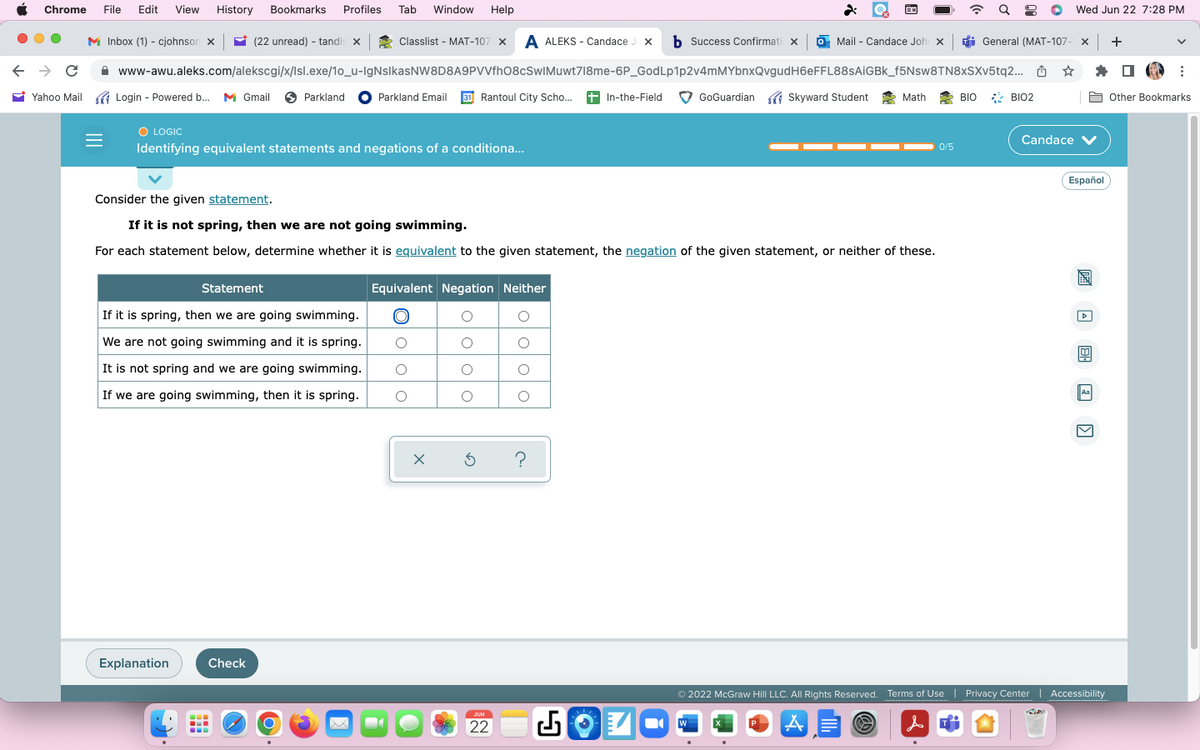 Chrome File Edit View History Bookmarks Profiles Tab Window Help
← → C
Yahoo Mail
M Inbox (1) - cjohnson X
Classlist - MAT-107 x A ALEKS- Candace Jx b Success Confirmati X
www-awu.aleks.com/alekscgi/x/Isl.exe/1o_u-IgNsIkasNW8D8A9PVVfh08cSwIMuwt718me-6P_GodLp1p2v4mMYbnxQvgudH6eFFL88sAiGBk_f5Nsw8TN8xSXv5tq2...
Login
Login -
- Powered b...
Powered b... M Gmail Parkland Parkland Email 31 Rantoul City Scho... +In-the-Field
O LOGIC
Identifying equivalent statements and negations of a conditiona...
(22 unread) - tandis x
Explanation
Statement
If it is spring, then we are going swimming.
We are not going swimming and it is spring.
It is not spring and we are going swimming.
If we are going swimming, then it is spring.
-
Consider the given statement.
If it is not spring, then we are not going swimming.
For each statement below, determine whether it is equivalent to the given statement, the negation of the given statement, or neither of these.
Check
O
Equivalent Negation Neither
O
O
O
O
-
O
O
OO
хб ?
JUN
22
EX
o Mail - Candace Johi x | General (MAT-107- Xx +
GoGuardian Skyward Student
W
Math
0/5
BIO BIO2
● Wed Jun 22 7:28 PM
D
☆ ✰ ☐
Candace ✓
Español
Ⓒ2022 McGraw Hill LLC. All Rights Reserved. Terms of Use | Privacy Center | Accessibility
A
Aa
V
:
Other Bookmarks