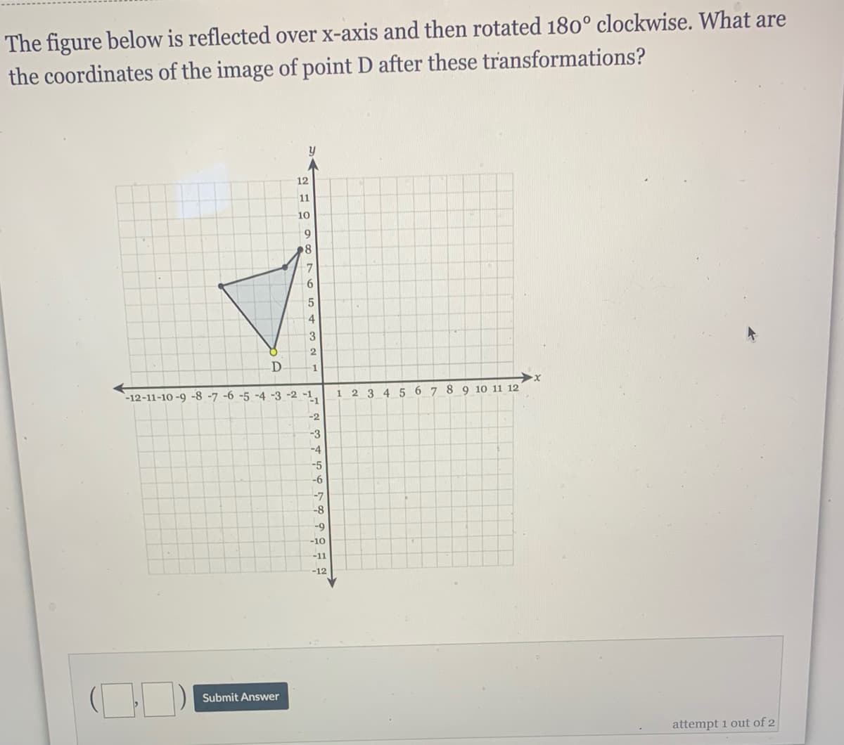 The figure below is reflected over x-axis and then rotated 180° clockwise. What are
the coordinates of the image of point D after these transformations?
12
11
10
9
7
4.
2
`-12-11-10 -9 -8 -7 -6 -5 -4 -3 -2 -1
-1
345 6 7 8 9 10 11 12
1
-2
-3
-4
-5
-6
-7
-8
-9
-10
-11
-12
Submit Answer
attempt 1 out of 2
