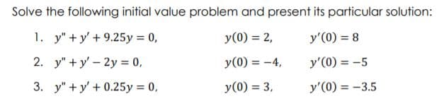 Solve the following initial value problem and present its particular solution:
1. y" + y' + 9.25y = 0,
y(0) = 2,
y'(0) = 8
2. y" + y' – 2y = 0,
y(0) = -4,
y'(0) = -5
%3D
3. y" + y' + 0.25y = 0,
y(0) = 3,
y'(0) = -3.5
%3D
%3D
