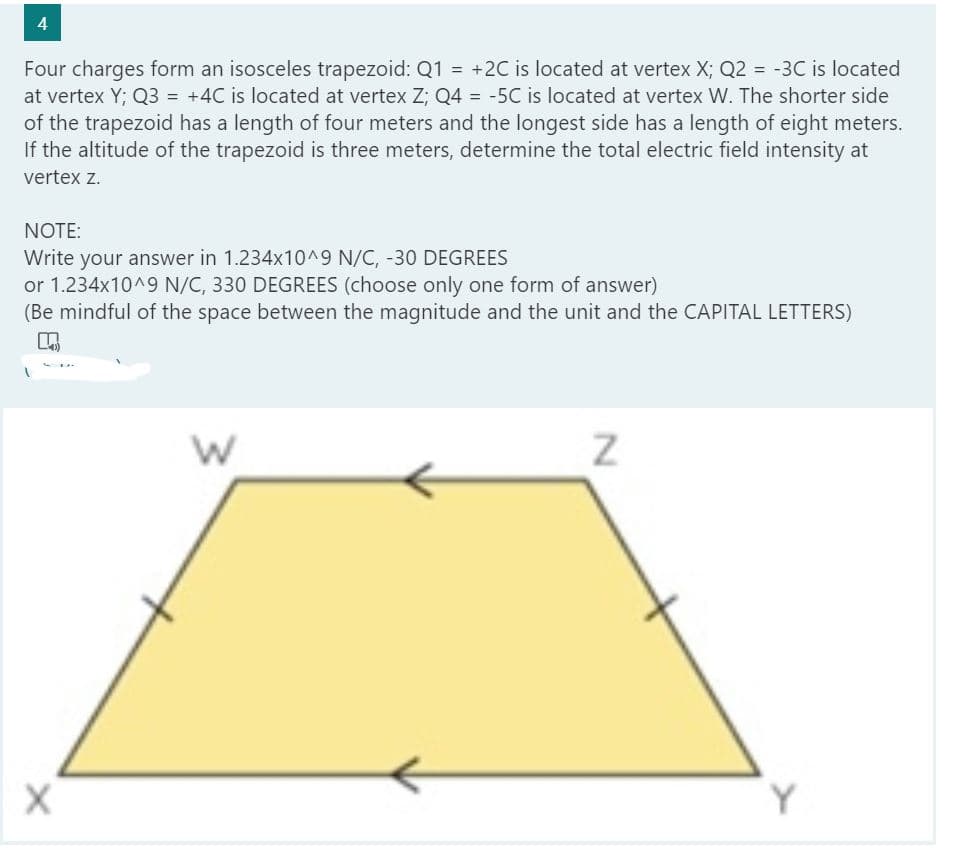4
Four charges form an isosceles trapezoid: Q1 = +2C is located at vertex X; Q2 = -3C is located
at vertex Y; Q3 = +4C is located at vertex Z; Q4 = -5C is located at vertex W. The shorter side
of the trapezoid has a length of four meters and the longest side has a length of eight meters.
If the altitude of the trapezoid is three meters, determine the total electric field intensity at
%3D
vertex z.
NOTE:
Write your answer in 1.234x10^9 N/C, -30 DEGREES
or 1.234x10^9 N/C, 330 DEGREES (choose only one form of answer)
(Be mindful of the space between the magnitude and the unit and the CAPITAL LETTERS)
Y
