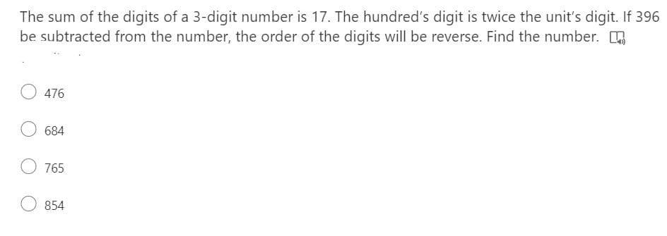 The sum of the digits of a 3-digit number is 17. The hundred's digit is twice the unit's digit. If 396
be subtracted from the number, the order of the digits will be reverse. Find the number. [
476
684
O 765
854
