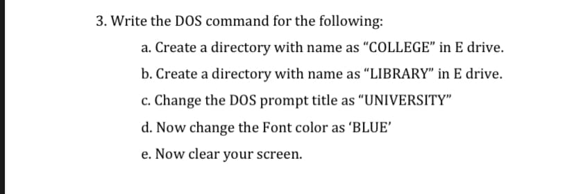3. Write the D0S command for the following:
a. Create a directory with name as "COLLEGE" in E drive.
b. Create a directory with name as "LIBRARY" in E drive.
c. Change the DOS prompt title as "UNIVERSITY"
d. Now change the Font color as 'BLUE'
e. Now clear your screen.
