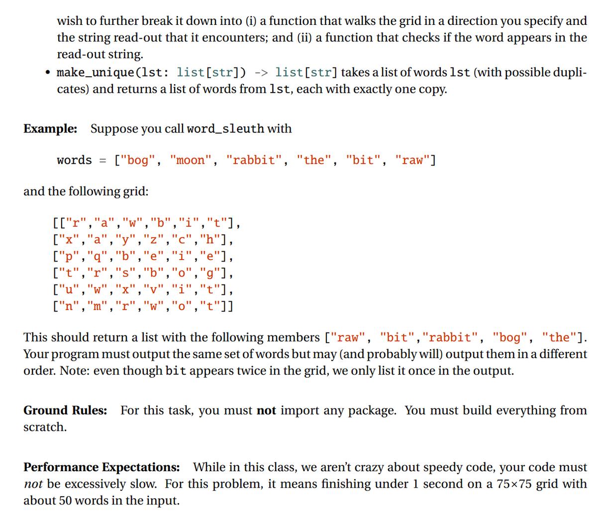 wish to further break it down into (i) a function that walks the grid in a direction you specify and
the string read-out that it encounters; and (ii) a function that checks if the word appears in the
read-out string.
make_unique (1st: list[str]) -> list[str] takes a list of words 1st (with possible dupli-
cates) and returns a list of words from 1st, each with exactly one copy.
Example: Suppose you call word_sleuth with
words =
["bog", "moon", "rabbit", "the", "bit", "raw"]
and the following grid:
[["r","a","w","b","i","t"],
["x",
"y","z","c","h"],
'i","e"],
["p","q"
["t",
["u","w","x",
["n","m","r","w","o","t"]]
,"g"],
,"i","t"],
This should return a list with the following members ["raw", "bit","rabbit", "bog", "the"].
Your program must output the same set of words but may (and probably will) output them in a different
order. Note: even though bit appears twice in the grid, we only list it once in the output.
Ground Rules:
For this task, you must not import any package. You must build everything from
scratch.
Performance Expectations: While in this class, we aren't crazy about speedy code, your code must
not be excessively slow. For this problem, it means finishing under 1 second on a 75x75 grid with
about 50 words in the input.
