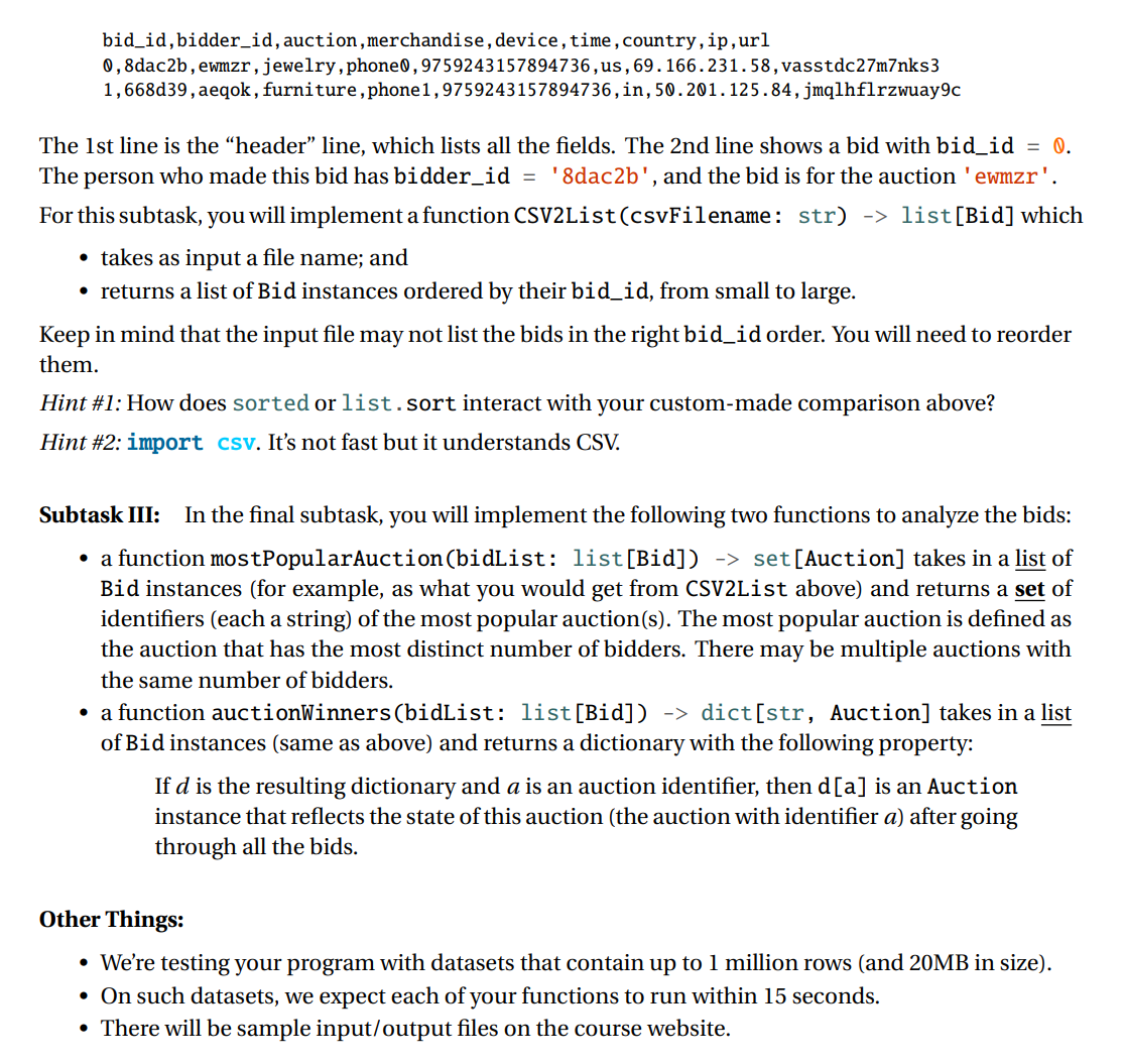 bid_id,bidder_id,auction,merchandise,device, time,country,ip,url
0,8dac2b, ewmzr,jewelry, phone0,9759243157894736,us,69.166.231.58,vasstdc27m7nks3
1,668d39, aeqok , furniture, phone1,9759243157894736,in,50.201.125.84,jmqlhflrzwuay9c
The 1st line is the “header" line, which lists all the fields. The 2nd line shows a bid with bid_id = 0.
The person who made this bid has bidder_id = '8dac2b', and the bid is for the auction 'ewmzr'.
For this subtask, you will implement a function CSV2List(csvFilename: str) -> list[Bid] which
takes as input a file name; and
• returns a list of Bid instances ordered by their bid_id, from small to large.
Keep in mind that the input file may not list the bids in the right bid_id order. You will need to reorder
them.
Hint #1: How does sorted or list.sort interact with your custom-made comparison above?
Hint #2: import csv. It's not fast but it understands CSV.
Subtask III:
In the final subtask, you will implement the following two functions to analyze the bids:
• a function mostPopularAuction(bidList: list[Bid]) -> set[Auction] takes in a list of
Bid instances (for example, as what you would get from CSV2List above) and returns a set of
identifiers (each a string) of the most popular auction(s). The most popular auction is defined as
the auction that has the most distinct number of bidders. There may be multiple auctions with
the same number of bidders.
• a function auctionWinners(bidList: list[Bid]) -> dict[str, Auction] takes in a list
of Bid instances (same as above) and returns a dictionary with the following property:
If d is the resulting dictionary and a is an auction identifier, then d[a] is an Auction
instance that reflects the state of this auction (the auction with identifier a) after going
through all the bids.
Other Things:
• We're testing your program with datasets that contain up to 1 million rows (and 20MB in size).
• On such datasets, we expect each of your functions to run within 15 seconds.
• There will be sample input/output files on the course website.

