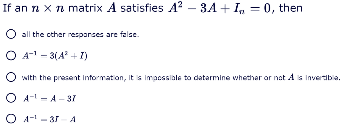 If an n X n matrix A satisfies A? – 3A+ In = 0, then
O all the other responses are false.
O A-1 = 3(A² + I)
O with the present information, it is impossible to determine whether or not A is invertible.
O A-1 = A – 31
O A-1 = 31 –- A
