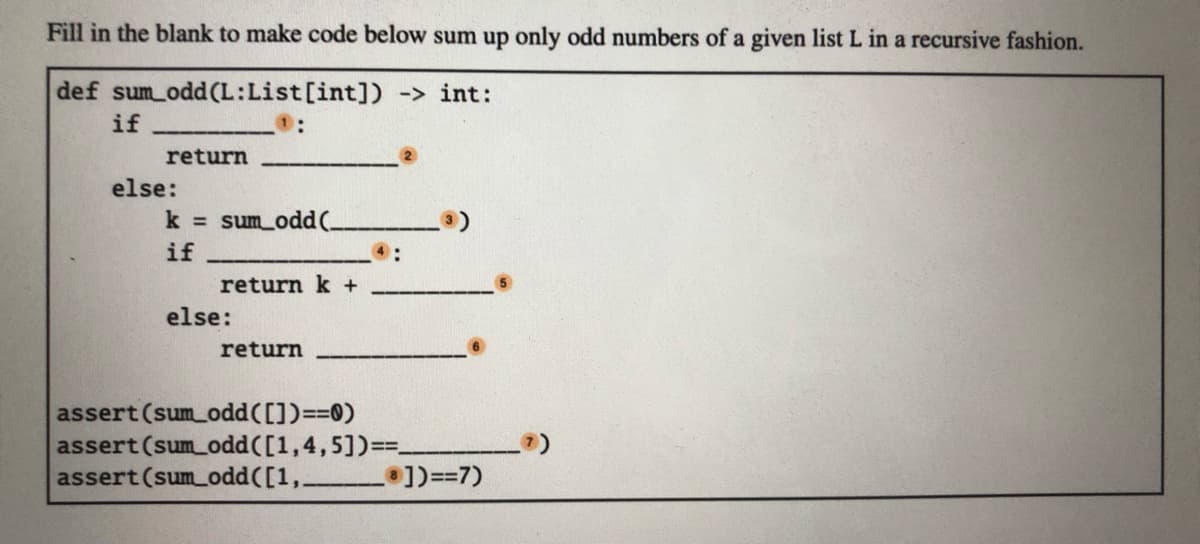 Fill in the blank to make code below sum up only odd numbers of a given list L in a recursive fashion.
def sum odd (L:List[int]) -> int:
if
return
else:
k sum_odd(-
if
4:
return k +
else:
return
assert (sum odd([])==0)
assert (sum odd([1,4,5])==.
assert (sum odd([1,
])==7)
