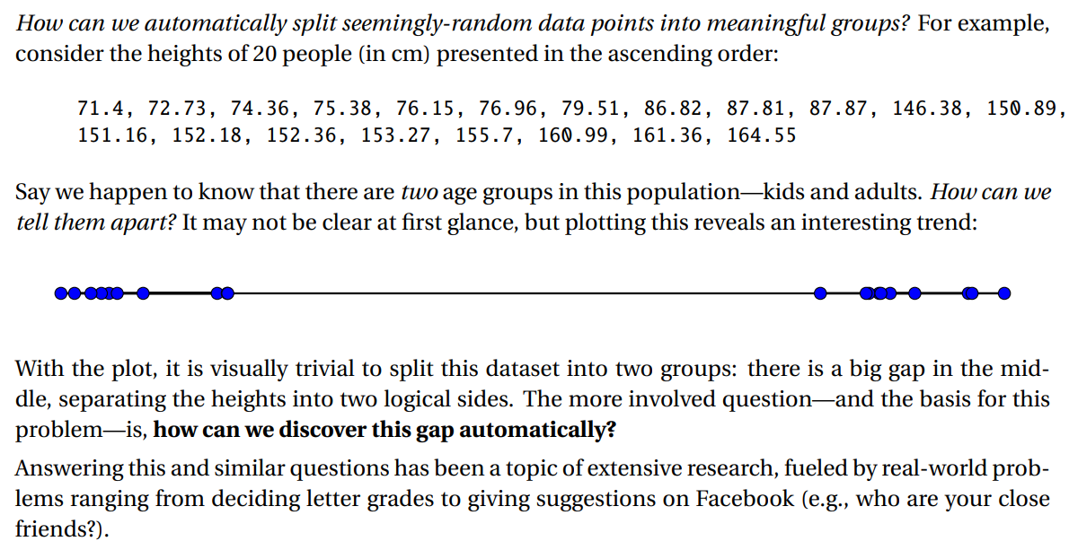 How can we automatically split seemingly-random data points into meaningful groups? For example,
consider the heights of 20 people (in cm) presented in the ascending order:
71.4, 72.73, 74.36, 75. 38, 76.15, 76.96, 79.51, 86.82, 87.81, 87.87, 146.38, 150.89,
151.16, 152.18, 152.36, 153.27, 155.7, 160.99, 161.36, 164.55
Say we happen to know that there are two age groups in this population-kids and adults. How can we
tell them apart? It may not be clear at first glance, but plotting this reveals an interesting trend:
With the plot, it is visually trivial to split this dataset into two groups: there is a big gap in the mid-
dle, separating the heights into two logical sides. The more involved question-and the basis for this
problem-is, how can we discover this
gap automatically?
Answering this and similar questions has been a topic of extensive research, fueled by real-world prob-
lems ranging from deciding letter grades to giving suggestions on Facebook (e.g., who are your close
friends?).

