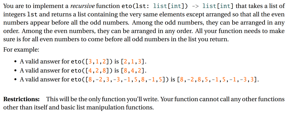 You are to implement a recursive function eto(1st: list[int]) -> list[int] that takes a list of
integers 1st and returns a list containing the very same elements except arranged so that all the even
numbers appear before all the odd numbers. Among the odd numbers, they can be arranged in any
order. Among the even numbers, they can be arranged in any order. All your function needs to make
sure is for all even numbers to come before all odd numbers in the list you return.
For example:
• A valid answer for eto([3, 1,2]) is [2,1,3].
• A valid answer for eto ([4, 2,8]) is [8,4,2].
• A valid answer for eto([8,-2,3,-3,-1,5,8,-1,5]) is [8, -2,8,5,-1,5,-1,-3,3].
Restrictions: This will be the only function you'll write. Your function cannot call any other functions
other than itself and basic list manipulation functions.
