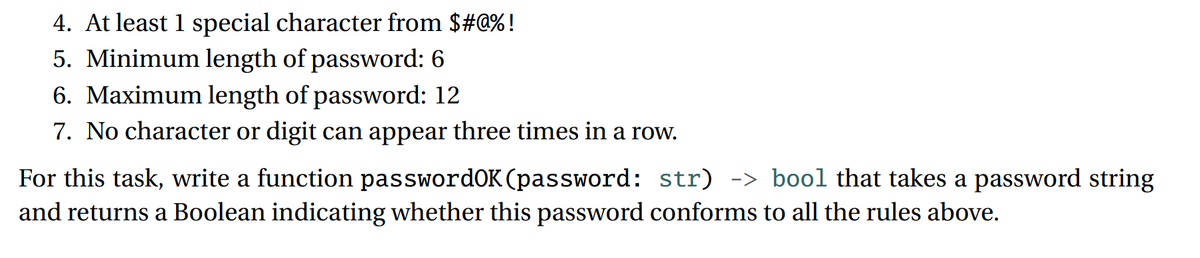 4. At least 1 special character from $#@%!
5. Minimum length of password: 6
6. Maximum length of password: 12
7. No character or digit can appear three times in a row.
For this task, write a function passwordOK (password: str) -> bool that takes a password string
and returns a Boolean indicating whether this password conforms to all the rules above.
