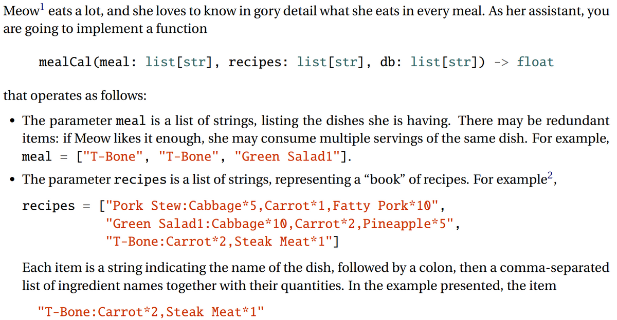 Meow' eats a lot, and she loves to know in gory detail what she eats in every meal. As her assistant, you
are going to implement a function
mealCal(meal: list[str], recipes: list[str], db: list[str]) -> float
that operates as follows:
• The parameter meal is a list of strings, listing the dishes she is having. There may be redundant
items: if Meow likes it enough, she may consume multiple servings of the same dish. For example,
meal
["T-Bone", "T-Bone", "Green Salad1"].
• The parameter recipes is a list of strings, representing a "book" of recipes. For example",
recipes =
["Pork Stew:Cabbage*5,Carrot*1,Fatty Pork*10",
"Green Salad1:Cabbage*10, Carrot*2,Pineapple*5",
"T-Bone:Carrot*2,Steak Meat*1"]
Each item is a string indicating the name of the dish, followed by a colon, then a comma-separated
list of ingredient names together with their quantities. In the example presented, the item
"T-Bone:Carrot*2,Steak Meat*1"
