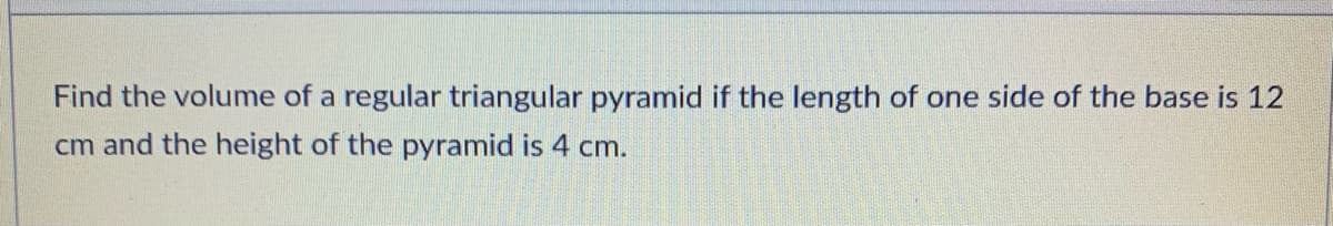Find the volume of a regular triangular pyramid if the length of one side of the base is 12
cm and the height of the pyramid is 4 cm.
