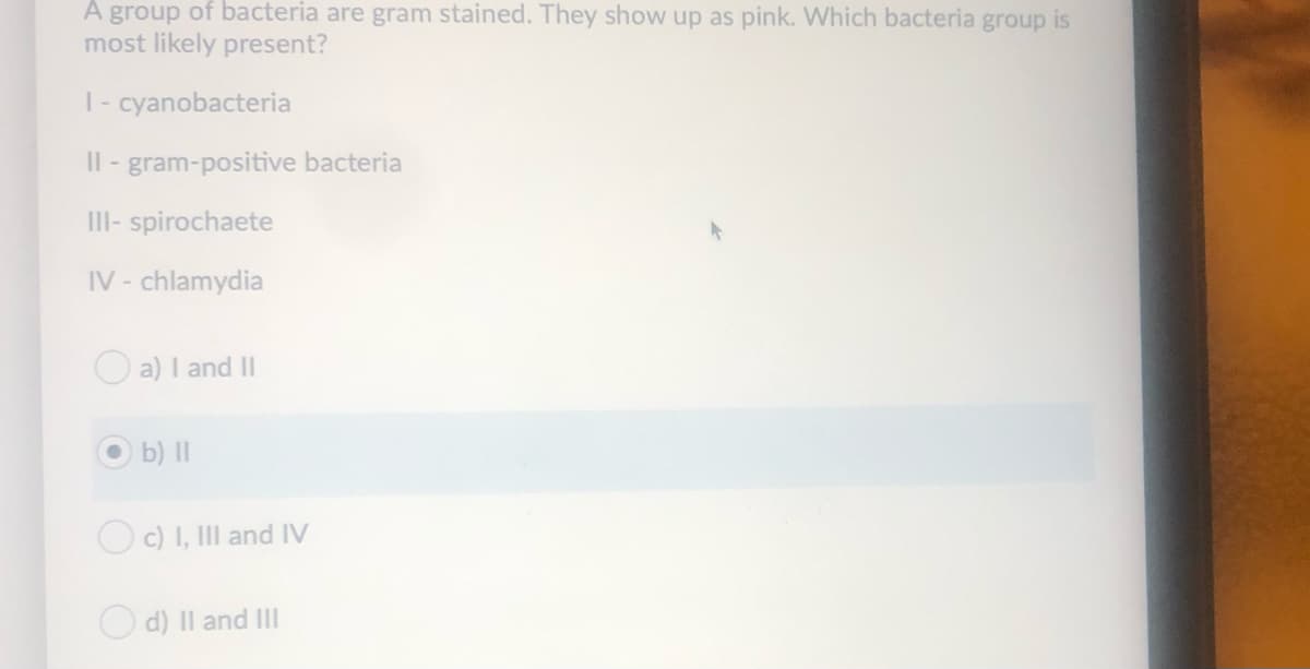 A group of bacteria are gram stained. They show up as pink. Which bacteria group is
most likely present?
|- cyanobacteria
Il - gram-positive bacteria
III- spirochaete
IV - chlamydia
O a) I and II
O b) II
Oc) I, III and IV
O d) Il and II
