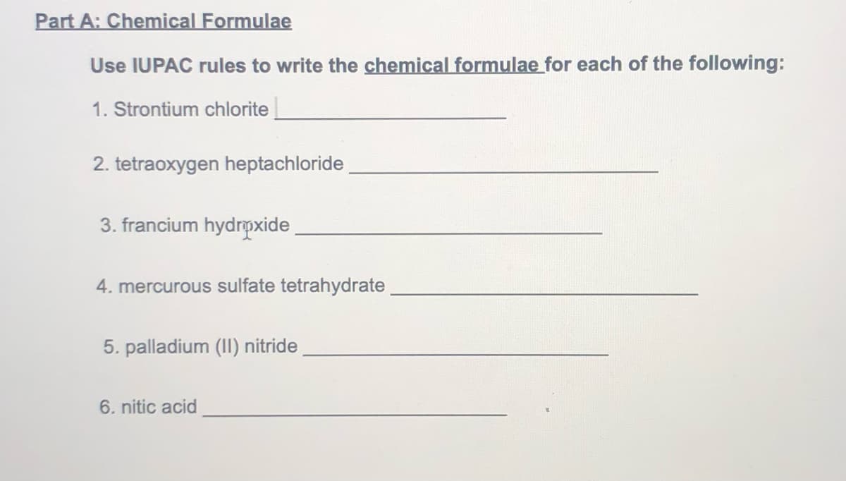 Part A: Chemical Formulae
Use IUPAC rules to write the chemical formulae for each of the following:
1. Strontium chlorite
2. tetraoxygen heptachloride
3. francium hydrpxide
4. mercurous sulfate tetrahydrate
5. palladium (II) nitride
6. nitic acid
