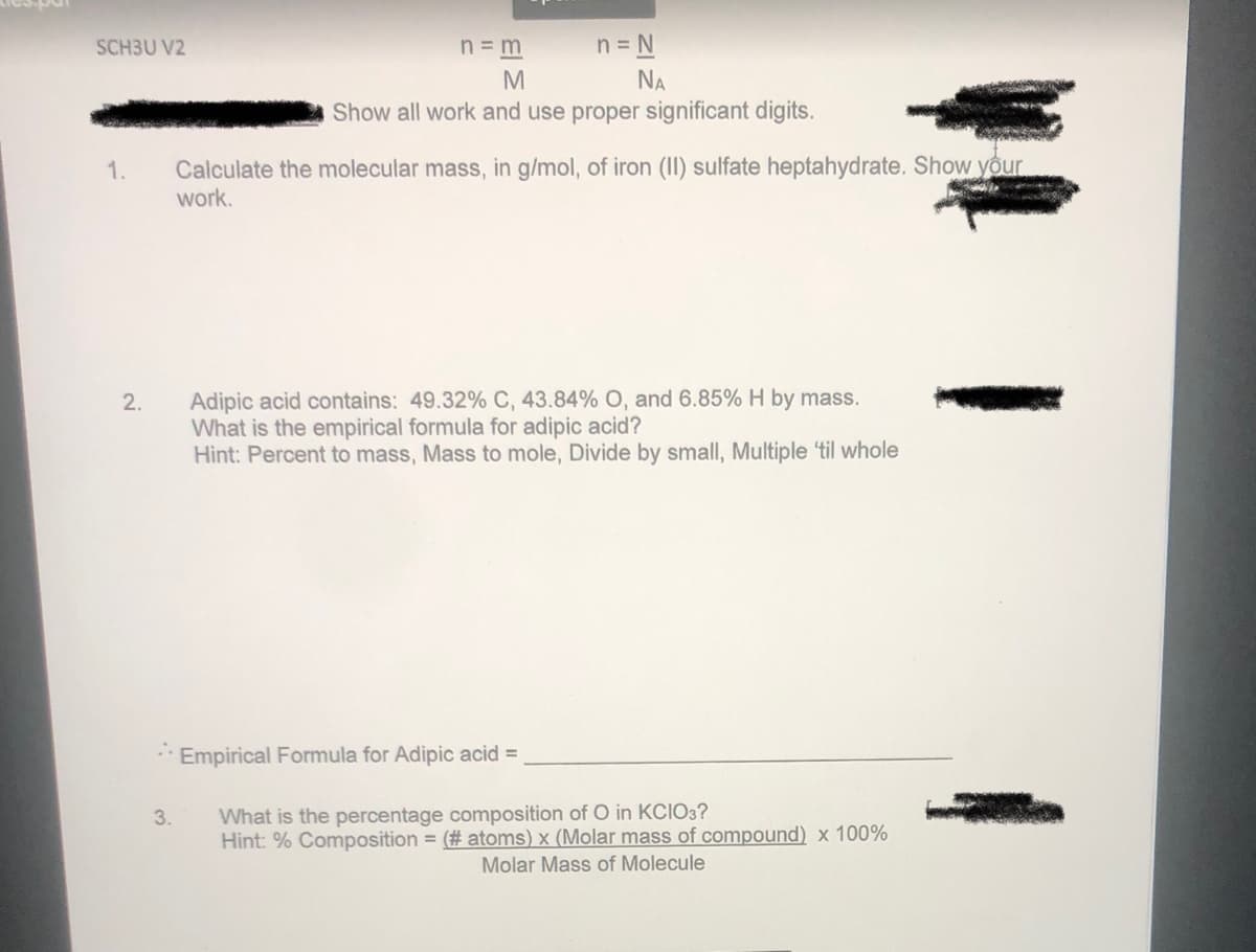 SCH3U V2
n = m
n=N
NA
M
Show all work and use proper significant digits.
1.
Calculate the molecular mass, in g/mol, of iron (II) sulfate heptahydrate. Show your
work.
Adipic acid contains: 49.32% C, 43.84% O, and 6.85% H by mass.
What is the empirical formula for adipic acid?
Hint: Percent to mass, Mass to mole, Divide by small, Multiple 'til whole
Empirical Formula for Adipic acid =
3.
What is the percentage composition of O in KCIO3?
Hint: % Composition = (# atoms) x (Molar mass of compound) x 100%
Molar Mass of Molecule
2.
I