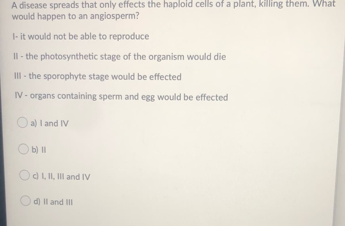 A disease spreads that only effects the haploid cells of a plant, killing them. What
would happen to an angiosperm?
|- it would not be able to reproduce
Il - the photosynthetic stage of the organism would die
III - the sporophyte stage would be effected
IV- organs containing sperm and egg would be effected
O a) I and IV
O b) II
OC) I, II, III and IV
O d) Il and II
