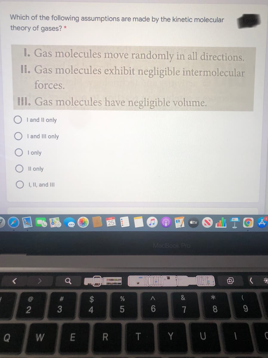 Which of the following assumptions are made by the kinetic molecular
1 point
theory of gases?
I. Gas molecules move randomly in all directions.
li. Gas molecules exhibit negligible intermolecular
forces.
II. Gas molecules have negligible volume.
I and Il only
I and III only
I only
Il only
I, II, and III
étv
MacBook PrO
#3
2
4.
7
8
Q
W
Y
R

