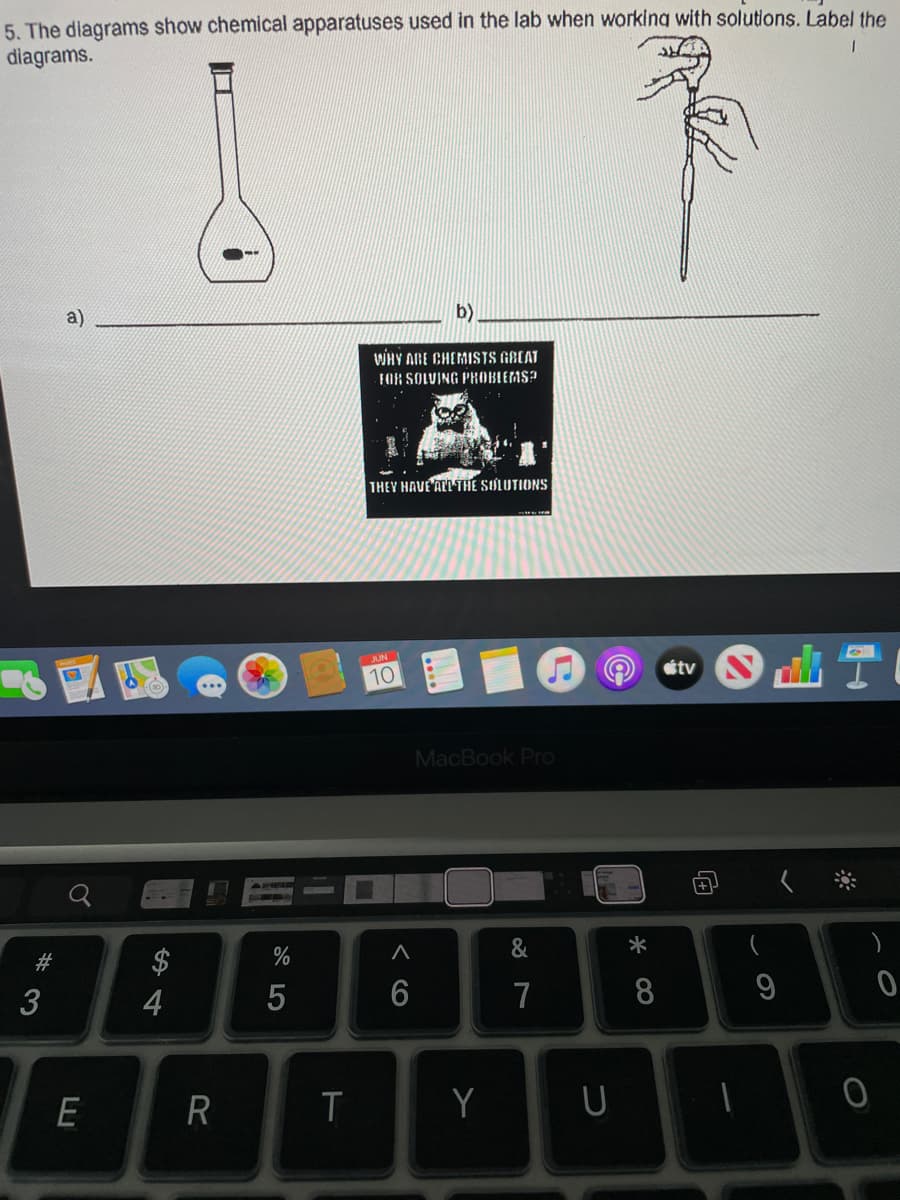 5. The diagrams show chemical apparatuses used in the lab when working with solutions. Label the
diagrams.
1
a)
WHY ARE CHEMISTS GREAT
FOR SOLVING PROBLEMS?
THEY HAVE ALL THE SOLUTIONS
JUNI
10
SHT
MacBook Pro
&
9
0
#3
E
4
R
%
5
T
< 6
A
6
Y
7
U
* 00
8
tv
0
