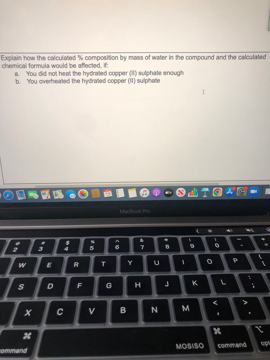 Explain how the calculated % composition by mass of water in the compound and the calculated
chemical formula would be affected, if:
a. You did not heat the hydrated copper (II) sulphate enough
You overheated the hydrated copper (II) sulphate
b.
19
étv
MacBook Pro
#3
$
*
4
6
7
9
W
Y
U
P
G
H
J
K
L
C
V
M
готтand
MOSISO
command
opt
.. .*
E
