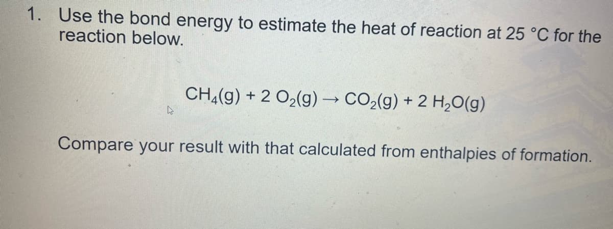1. Use the bond energy to estimate the heat of reaction at 25 °C for the
reaction below.
CH(g) + 2 O2(g) → CO2(g) + 2 H,0(g)
Compare your result with that calculated from enthalpies of formation.

