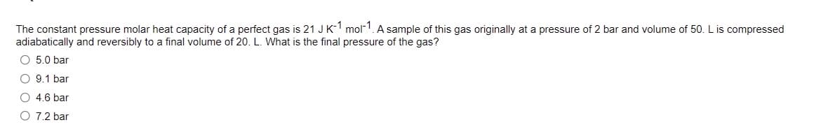 The constant pressure molar heat capacity of a perfect gas is 21 JK- mol!. A sample of this gas originally at a pressure of 2 bar and volume of 50. L is compressed
adiabatically and reversibly to a final volume of 20. L. What is the final pressure of the gas?
O 5.0 bar
O 9.1 bar
O 4.6 bar
O 7.2 bar
