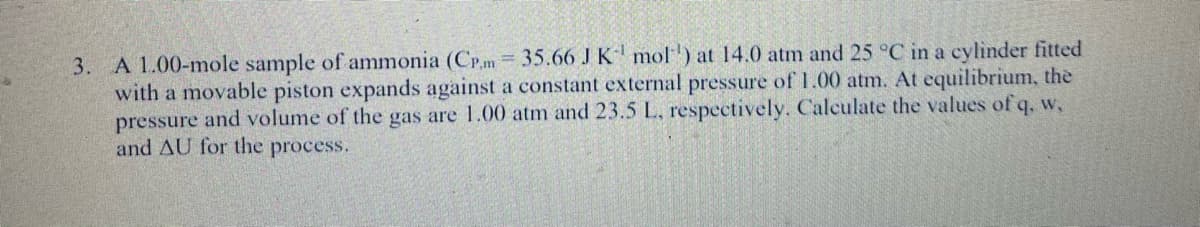 3. A 1.00-mole sample of ammonia (CP.m = 35.66 J K mol') at 14.0 atm and 25 °C in a cylinder fitted
with a movable piston expands against a constant external pressure of 1.00 atm. At equilibrium, the
pressure and volume of the gas are 1.00 atm and 23.5 L, respectively. Calculate the values of q, w,
and AU for the process.
