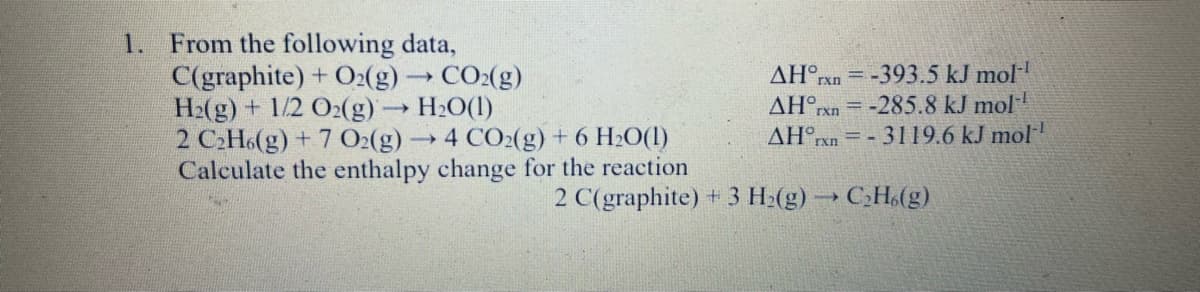 From the following data,
C(graphite) + O2(g)CO:(g)
H2(g) + 1/2 O2(g)→ H2O(1)
2 CH6(g) + 7 O:(g)→
Calculate the enthalpy change for the reaction
1.
= -393.5 kJ mol
-285.8 kJ mol
AH°rxn= - 3119.6 kJ mol
ΔΗ .
rxn
ΔΗ.
rxn
CO2(g) + 6 H2O(1)
2 C(graphite) + 3 H2(g) → C,H,(g)
