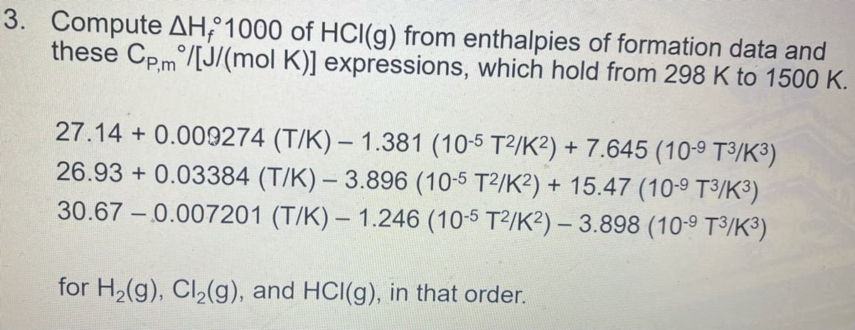 3. Compute AH; 1000 of HCI(g) from enthalpies of formation data and
these Cpm/[J/(mol K)] expressions, which hold from 298 K to 1500 K.
27.14 + 0.009274 (T/K) – 1.381 (10-5 T2/K²) + 7.645 (10-9 T³/K³)
26.93 + 0.03384 (T/K) – 3.896 (10-5 T2/K²) + 15.47 (10-9 T3/K³)
30.67 – 0.007201 (T/K) – 1.246 (10-5 T2/K²) – 3.898 (10-9 T3/K³)
for H2(g), Cl,(g), and HCI(g), in that order.
