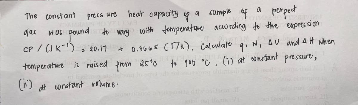 The constant
heat capacity of
perpect
with temperature according to the expression
a
a cample of
ZAMOOTMA
prers ure
fren of punad SOM
pound
CP / (J K-')
gas
2 20.17
0.34 68 CT7K). calculare qi Wi AU and AH when
temperature iš raised prom
to 100 °C, Ci) at constant
ol sig oldenieoh oe
25°0
pressure,
(i)
dt constant voume.
