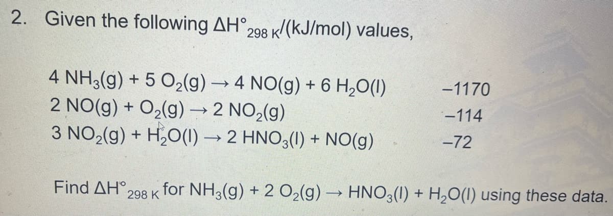 2. Given the following AH°298 k/(kJ/mol) values,
4 NH3(g) + 5 O2(g) → 4 NO(g) + 6 H,0(1)
2 NO(g) + O2(g)→2 NO,(g)
3 NO2(g) + H,O(1) → 2 HNO3(1) + NO(g)
-1170
-114
-72
Find ΔΗ 298 Κ
for NH3(g) + 2 02(g) HNO3(1) + H,O(1) using these data.
>
