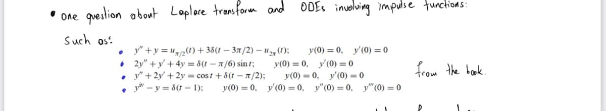• One question about Laplare transform and ODEs involving impulse functions:
Such as:
y(0) = 0, y'(0) = 0
y(0) = 0, y'(0) = 0
y"+y= u(t)+38(t−3π/2) - U₂ (1);
2y"+y+ 4y = 8(t - n/6) sint;
y" +2y + 2y = cost + 8(t-n/2);
• yv-y=8(t-1);
from the book.
y(0) = 0, y'(0) = 0
y (0) = 0, y'(0) = 0, y"(0) = 0,
P
y" (0) = 0