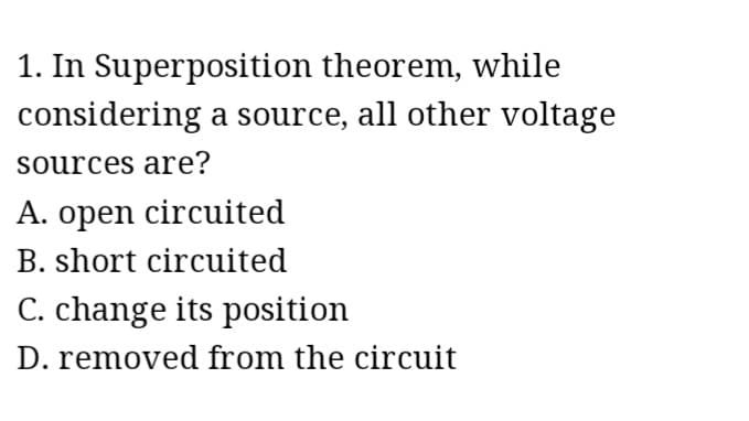 1. In Superposition theorem, while
considering a source, all other voltage
sources are?
A. open circuited
B. short circuited
C. change its position
D. removed from the circuit