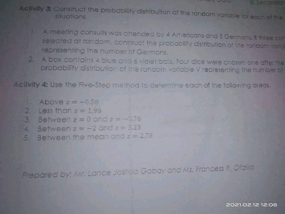 d.Secondor
Activity 3: Construct the probability distribulion of the random variable for ecch of the
situations.
A meeting consults was aftended by 4 Americans and 5 Germans. If three con
selected at random, construct the probability distribution ot ihe random varla
representing the number of Germans.
2. A box contains 4 blue and 6 vioiet balls. Four dice were chosen one after the
probabillty distribution of the random variable V representing the number of
1.
Aciivity 4: Use the Five-Step method to determine each of the following areas.
1.
Above z= -0.58
Less than z = 1.96
2.
3. Between z = 0 and 2 = --0.76
4. Between z = -2 and z = 3.23
5. Between the mean and z= 2.78
Prepared by: Mr. Lance Joshua Gabay and Ms. Francess R. Ofalso
2021.02.12 12:06
