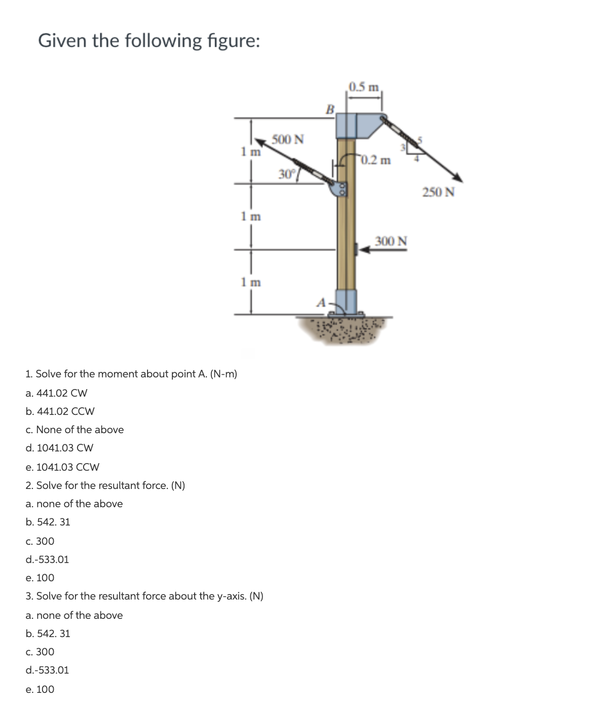Given the following figure:
0.5 m
500 N
1 m
f0.2 m
30°
250 N
1 m
300 N
1 m
1. Solve for the moment about point A. (N-m)
а. 441.02 CW
b. 441.02 CCW
c. None of the above
d. 1041.03 CW
е. 1041.03 СCW
2. Solve for the resultant force. (N)
a. none of the above
b. 542. 31
с. 300
d.-533.01
e. 100
3. Solve for the resultant force about the y-axis. (N)
a. none of the above
b. 542. 31
С. 300
d.-533.01
е. 100
