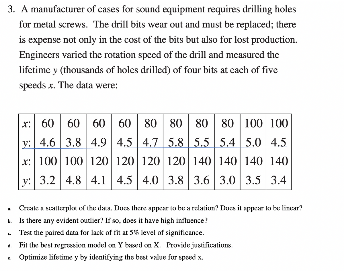 3. A manufacturer of cases for sound equipment requires drilling holes
for metal screws. The drill bits wear out and must be replaced; there
is expense not only in the cost of the bits but also for lost production.
Engineers varied the rotation speed of the drill and measured the
lifetime y (thousands of holes drilled) of four bits at each of five
speeds x. The data were:
x: 60 60 60 60 80 80
80 80 100 100
y: 4.6 3.8 4.9 4.5 4.7 5.8 5.5 5.4 5.0 4.5
x: 100 100 120 120 120 120 140 140 140 140
y: 3.2 4.8 4.1 | 4.5 4.0 | 3.8 | 3.6 | 3.0
3.5 3.4
Create a scatterplot of the data. Does there appear to be a relation? Does it appear to be linear?
а.
Is there any evident outlier? If so, does it have high influence?
b.
Test the paired data for lack of fit at 5% level of significance.
C.
Fit the best regression model on Y based on X. Provide justifications.
d.
Optimize lifetime y by identifying the best value for speed x.
е.
