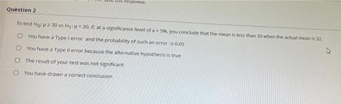 ave uns response.
Question 2
To test Ho: u2 30 vs H:< 30, if, at a significance level of a- 5%, you conclude that the mean is less than 30 when the actual mean is 32.
O You have a Type lerror and the probability of such an error is 0.05
O You have a Type Il error because the aiternative hypothesis is true
O The result of your test was not significant
O You have drawn a correct conclusion
