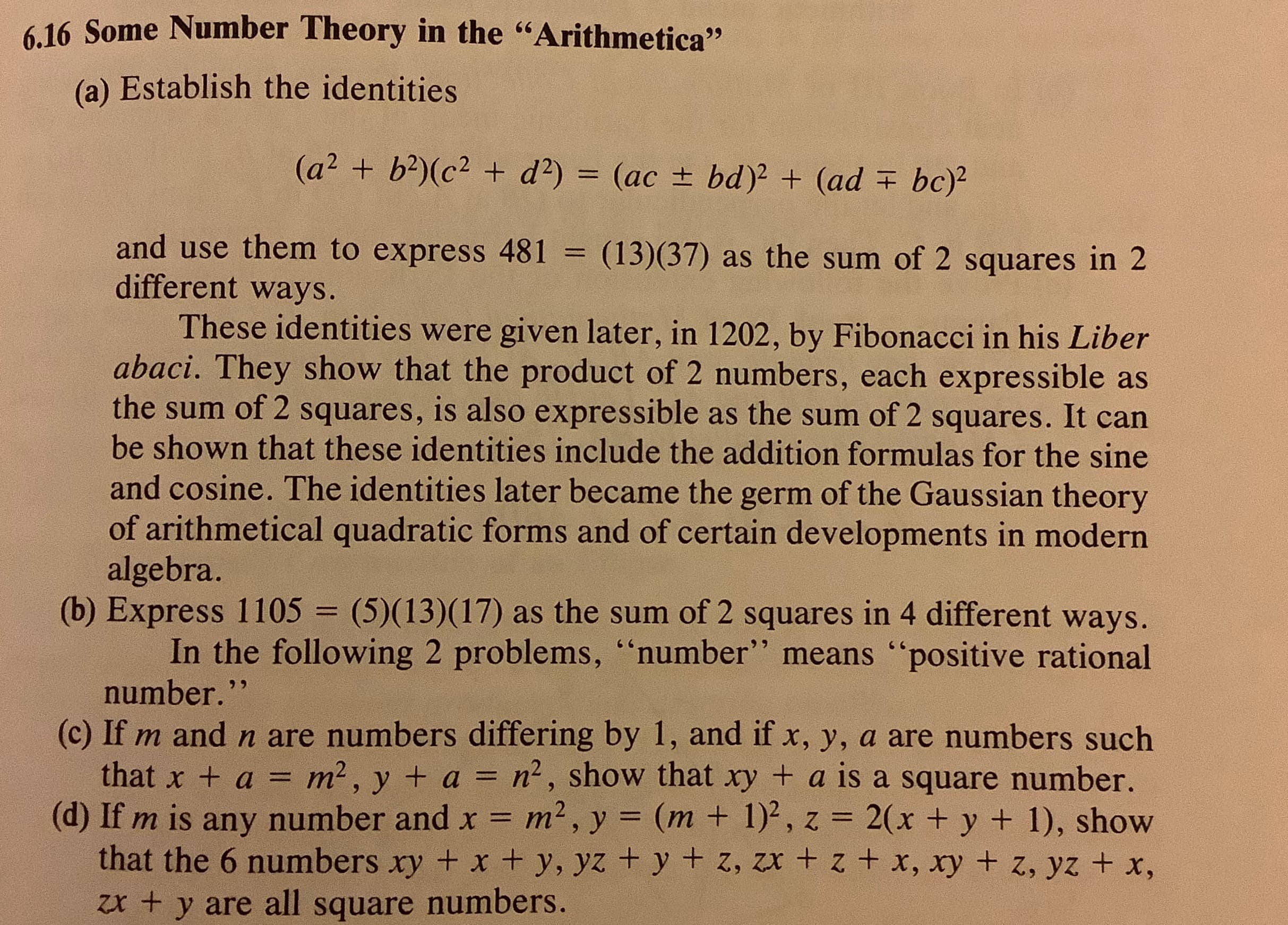 6.16 Some Number Theory in the "Arithmetica"
(a) Establish the identities
(a² + b?)(c² + d?) = (ac ± bd)2 + (ad + bc)²
and use them to express 481 = (13)(37) as the sum of 2 squares in 2
different ways.
%3D
These identities were given later, in 1202, by Fibonacci in his Liber
abaci. They show that the product of 2 numbers, each expressible as
the sum of 2 squares, is also expressible as the sum of 2 squares. It can
be shown that these identities include the addition formulas for the sine
and cosine. The identities later became the germ of the Gaussian theory
of arithmetical quadratic forms and of certain developments in modern
algebra.
(b) Express 1105 = (5)(13)(17) as the sum of 2 squares in 4 different ways.
In the following 2 problems, “number" means "positive rational
number."
%3D
(c) If m and n are numbers differing by 1, and if x, y, a are numbers such
that x + a = m², y + a = n2, show that xy + a is a square number.
(d) If m is any number and x = m2, y = (m + 1)², z = 2(x + y + 1), show
that the 6 numbers xy + x + y, yz + y + z, zx + z + x, xy + z, yz + x,
zx + y are all square numbers.
%3D
%3D
%3D
