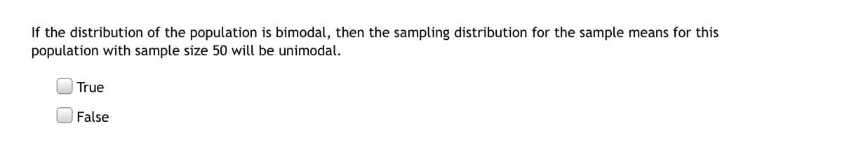 If the distribution of the population is bimodal, then the sampling distribution for the sample means for this
population with sample size 50 will be unimodal.
True
False